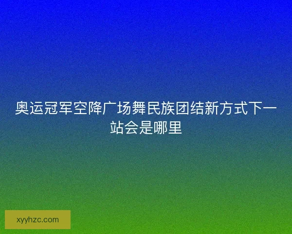 奥运冠军空降广场舞民族团结新方式下一站会是哪里