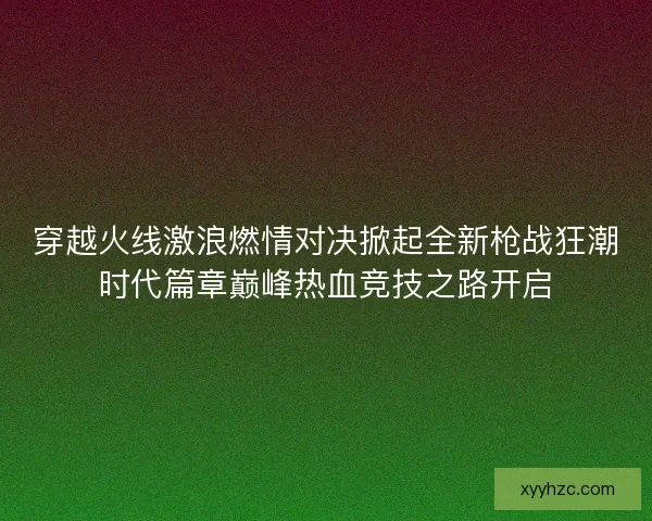 穿越火线激浪燃情对决掀起全新枪战狂潮时代篇章巅峰热血竞技之路开启