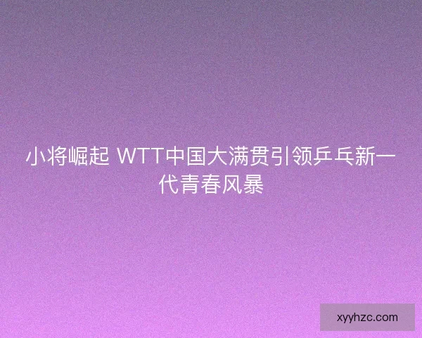 小将崛起 WTT中国大满贯引领乒乓新一代青春风暴