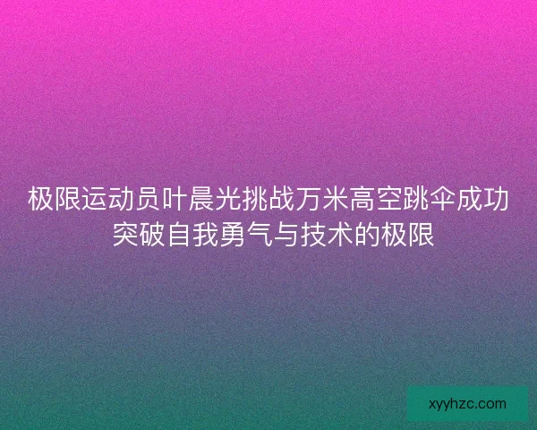 极限运动员叶晨光挑战万米高空跳伞成功 突破自我勇气与技术的极限