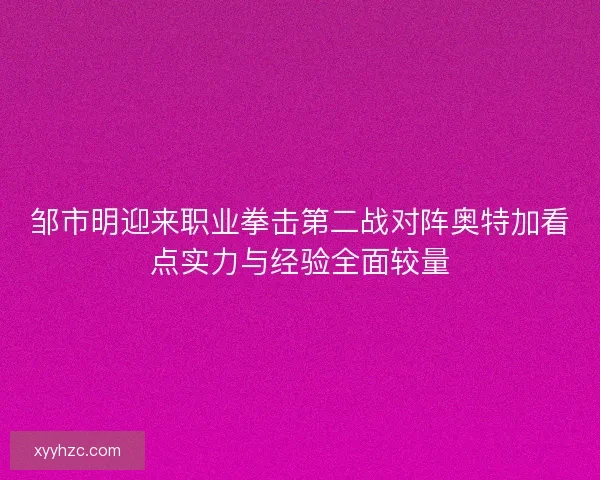 邹市明迎来职业拳击第二战对阵奥特加看点实力与经验全面较量