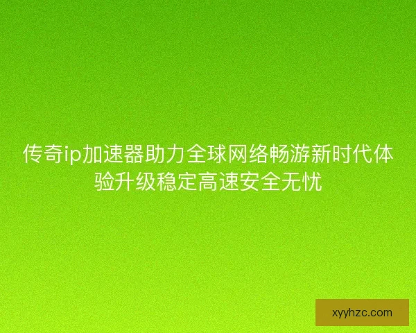 传奇ip加速器助力全球网络畅游新时代体验升级稳定高速安全无忧