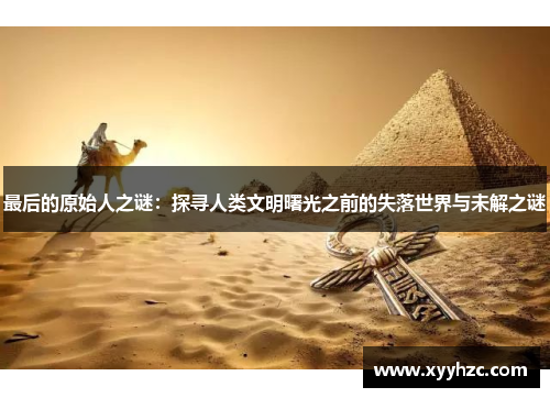 最后的原始人之谜：探寻人类文明曙光之前的失落世界与未解之谜
